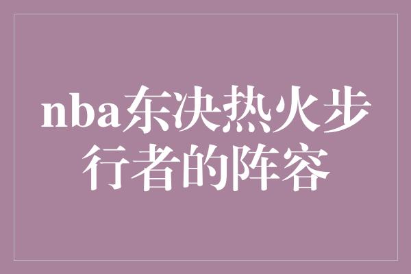 不仅仅是一场比赛！热火与步行者的东决较量 阵容对决点燃激情战火