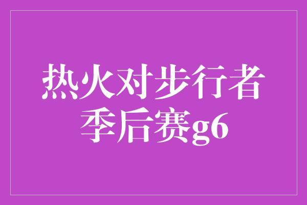 热火对步行者季后赛g6