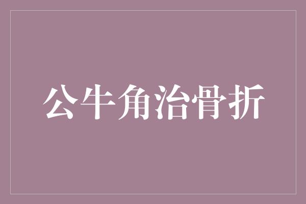 药用价值！公牛角治骨折，力证坚毅与恢复力的完美结合！