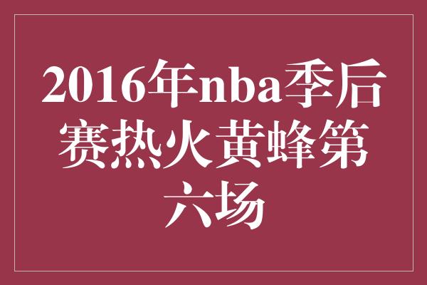 紧张！激烈对决！回顾2016年NBA季后赛第六场，热火与黄蜂的精彩较量