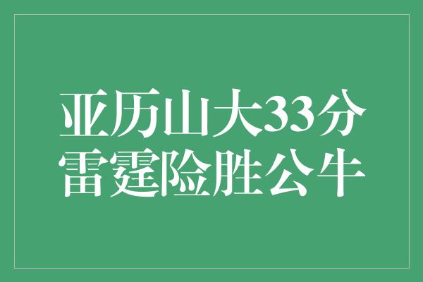 公牛队！亚历山大33分雷霆险胜公牛