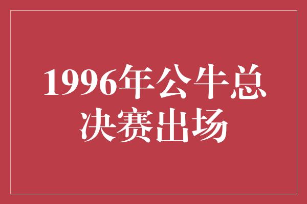 公牛队！回顾1996年公牛总决赛 传奇的诞生