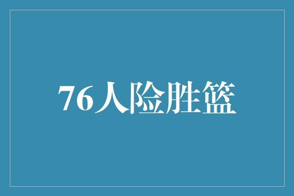 组织能力！76人险胜篮，铸就传奇之战