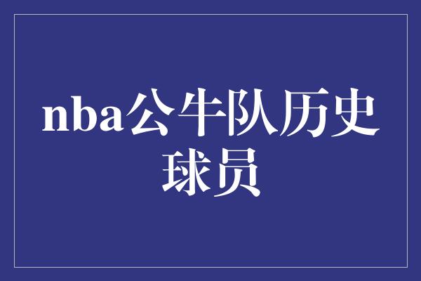 公牛队！永恒的传奇——NBA公牛队历史球员