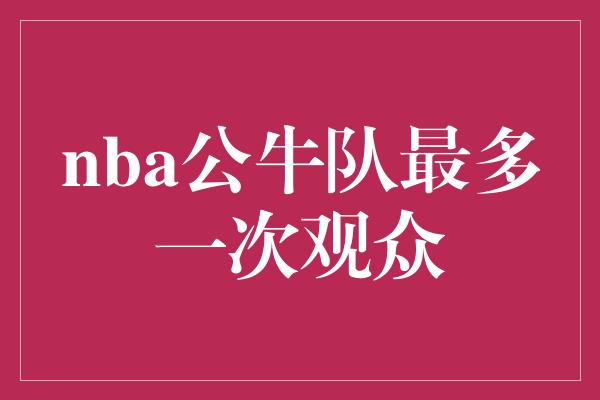 观众！热血激荡！NBA公牛队创下球馆历史最多一次观众纪录