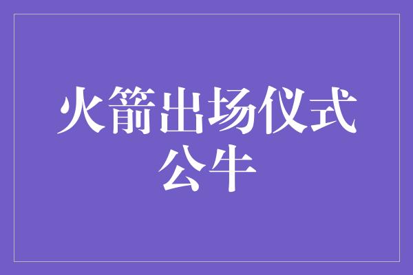 公牛队！炽热之战，火箭出场仪式点燃公牛鏖战之火