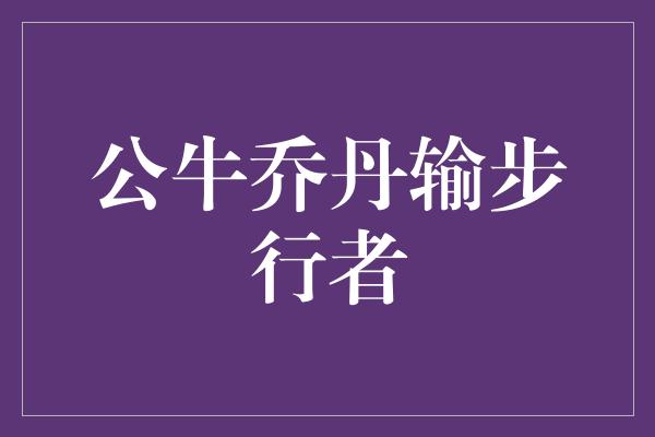 公牛队！传奇失利 公牛乔丹输给强大的步行者