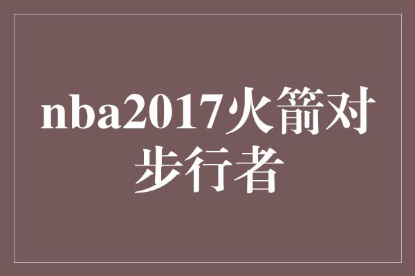 不仅仅是一场比赛！火箭与步行者的对决 NBA 2017的激烈较量