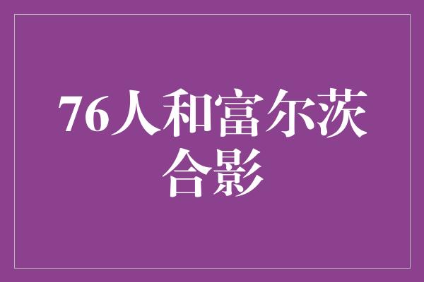 默契！76人迎来新希望！富尔茨与球队合影留念