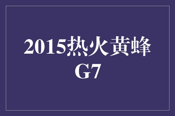 紧张！回顾2015年热火黄蜂G7 一场壮烈的角逐