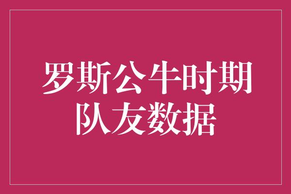 公牛队！罗斯公牛时期队友数据 见证辉煌时刻的统计数字