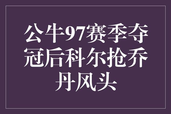 公牛队！胜者为王！公牛97赛季夺冠后，科尔抢走乔丹的风头