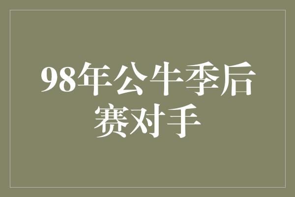 公牛队！穿越时空，回顾公牛辉煌岁月——98年公牛季后赛对手