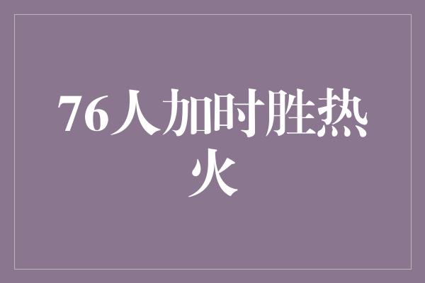 鼓舞！壮烈逆袭！76人加时胜热火，展现团队魅力与拼搏精神