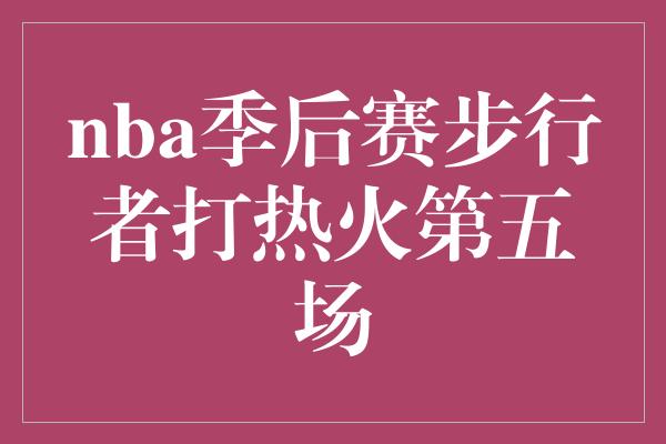 nba季后赛步行者打热火第五场