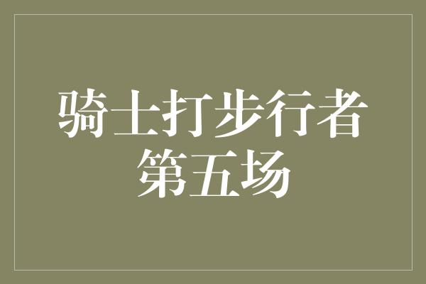 默契！骑士打步行者第五场 信心与斗志交织，冠军之路延续！