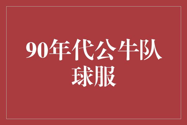 公牛队！时光倒流，重拾90年代公牛队球服的经典魅力