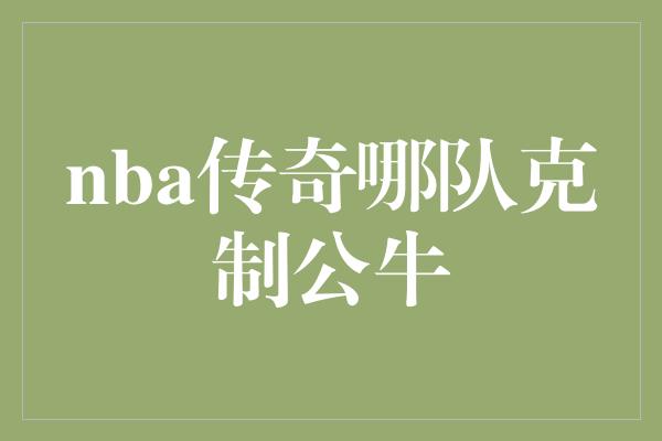 斗志！历史上哪支球队能够克制芝加哥公牛？