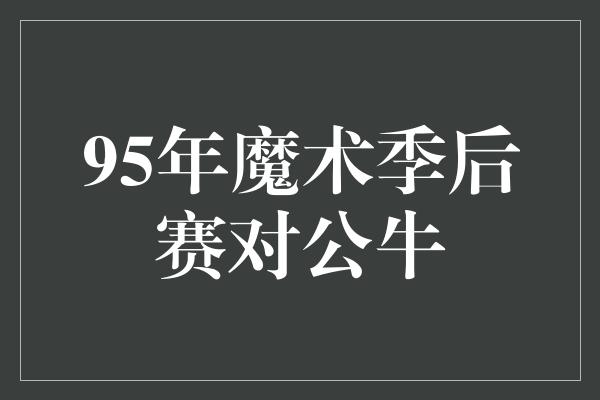 公牛队！经典回顾 1995年魔术季后赛对决公牛，传奇篇章再现