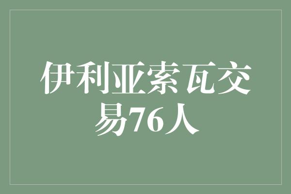 拭目以待！伊利亚索瓦交易76人，为球队注入新的活力