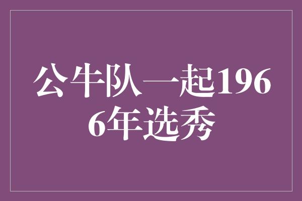 公牛队！重温辉煌岁月，公牛队一起1966年选秀