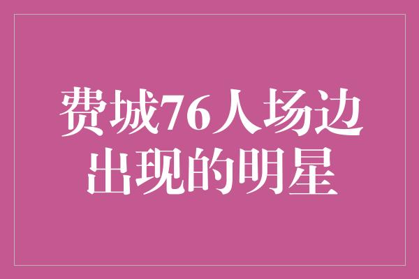 费城76人场边出现的明星