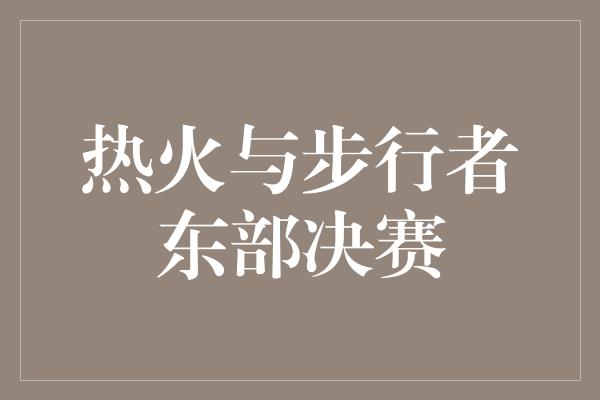 心态！热火与步行者东部决赛 激烈角逐中传递的力量与拼搏精神