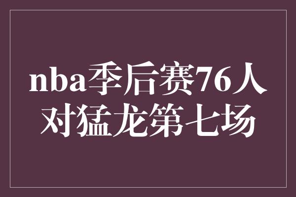 nba季后赛76人对猛龙第七场