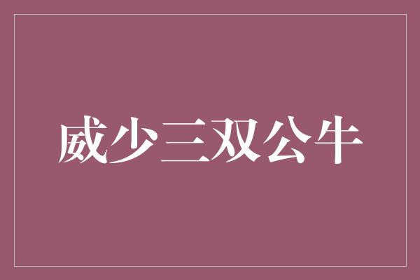 公牛队！威少独揽三双，展现无限活力，公牛队势不可挡！