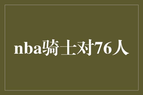 不容小觑！重燃传奇对决！NBA骑士对76人，谁能夺得胜利？