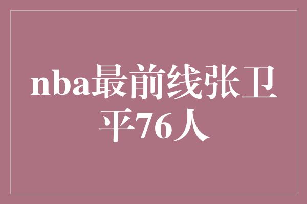 骄傲！张卫平 在NBA最前线闪耀的76人之星