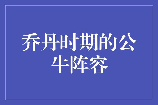 公牛队！乔丹时期的公牛阵容 传奇的荣耀与黄金时代