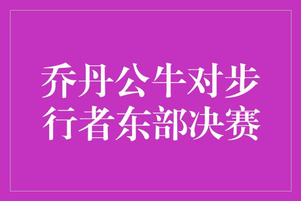 公牛队！激情碰撞！乔丹领衔的公牛对阵步行者，东部决赛火花四溅！