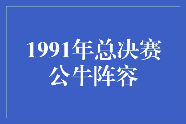 公牛队！穿越时光，回顾1991年总决赛公牛阵容的辉煌