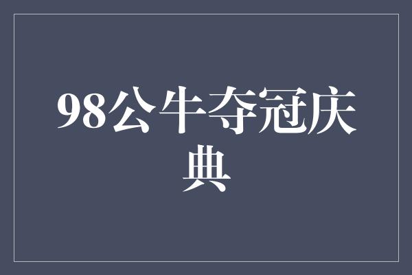 公牛队！重返巅峰！回顾98公牛夺冠庆典，传承荣耀的时刻