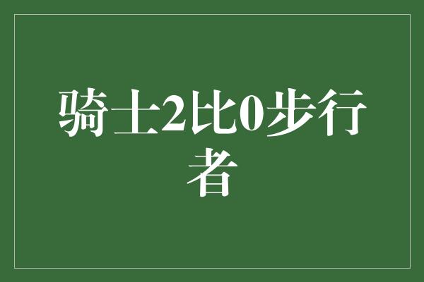 鼓舞！骑士2比0步行者，勇士精神再度彰显