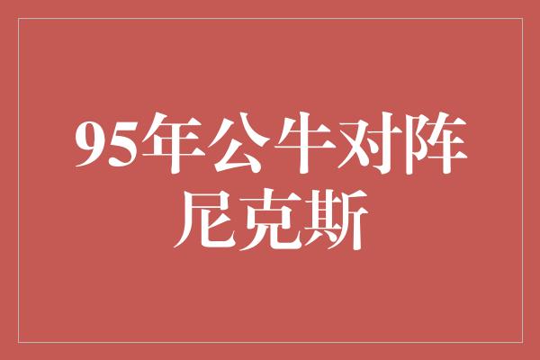 公牛队！回顾经典对决 1995年公牛对阵尼克斯，篮球历史的传世之战