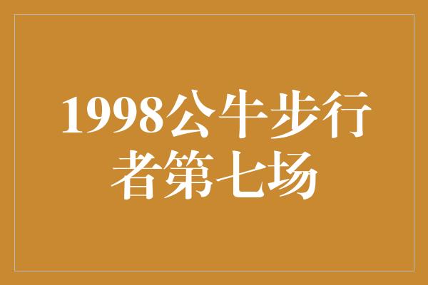 公牛队！历史回顾 1998年公牛与步行者之间的激烈第七场比赛