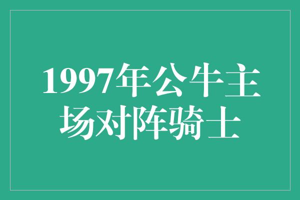 公牛队！经典回顾 1997年公牛主场对阵骑士，传奇篇章再现