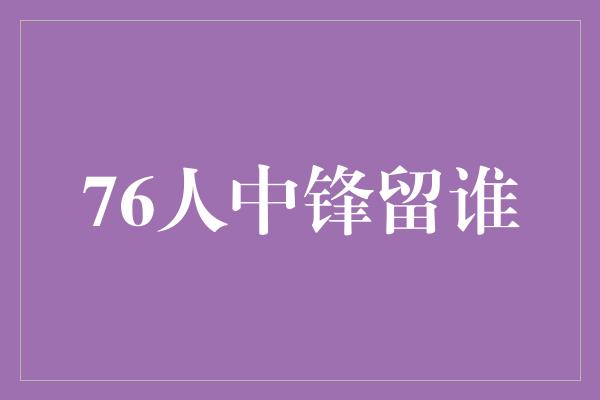 潜力！76人中锋留谁: 抉择中的智慧与困惑