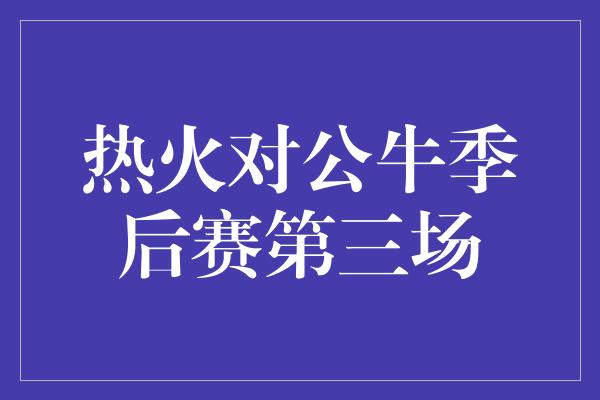 公牛队！热火对公牛季后赛第三场 咄咄逼人的竞争，谁能笑到最后？