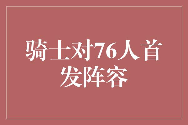 不可小觑！骑士对76人首发阵容 对决中的精英之战