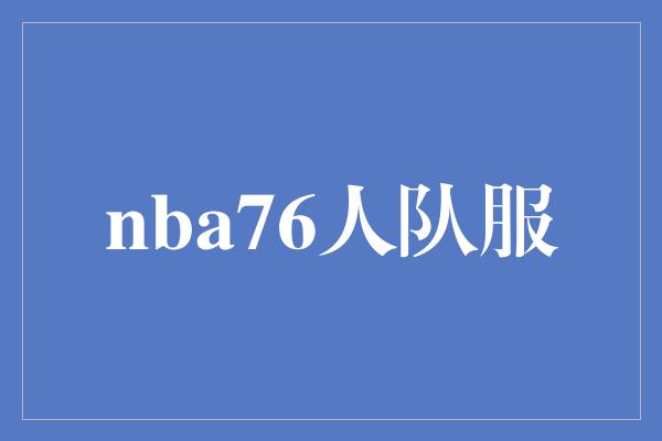 时尚元素！纪念经典！NBA76人队服引领时尚潮流