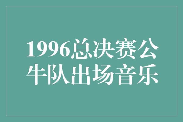 公牛队！1996总决赛公牛队的出场音乐 鼓舞人心的节奏铸就辉煌时刻