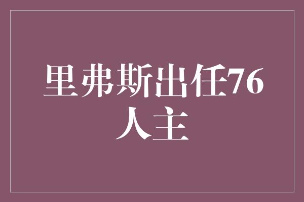 和正！里弗斯出任76人主帅，重振红蓝军团荣光