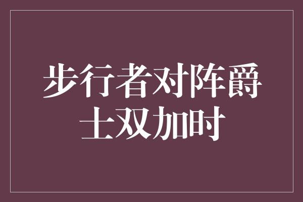 斗志！激烈对决！步行者对阵爵士双加时，谁能笑到最后？