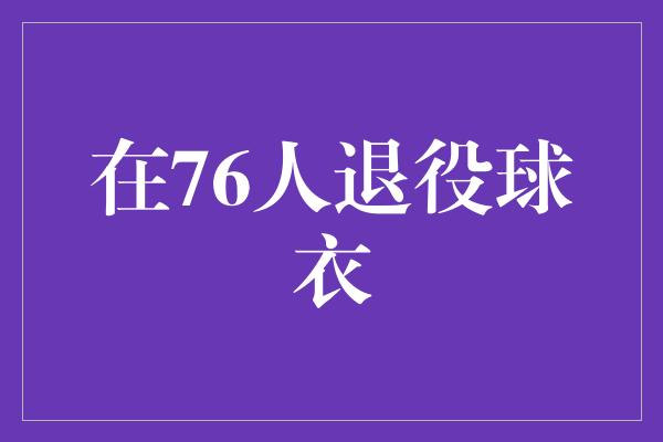 号码！致敬传奇，76人退役球衣见证辉煌