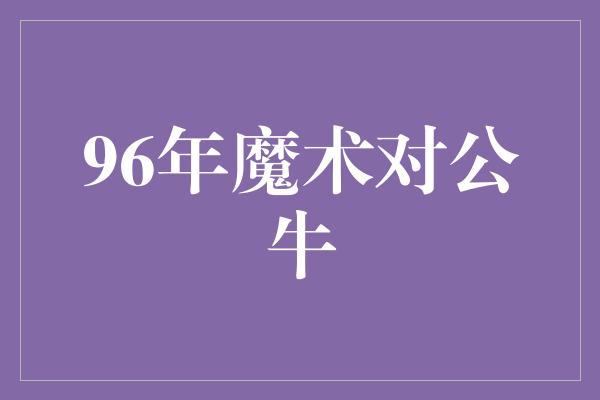 公牛队！回顾历史经典，96年魔术对公牛之战