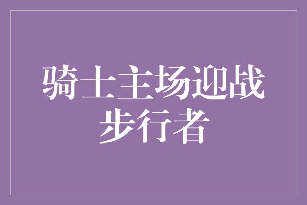 默契！骑士主场迎战步行者，英勇无畏背后的荣耀与梦想