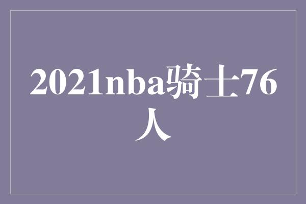 可圈可点！火花四溅！2021 NBA 骑士对阵76人，双方决战硬汉之地